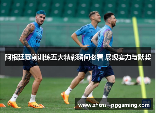 阿根廷赛前训练五大精彩瞬间必看 展现实力与默契 阿根廷赛前训练五大精彩瞬间必看 展现实力与默契