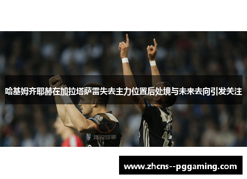 哈基姆齐耶赫在加拉塔萨雷失去主力位置后处境与未来去向引发关注 哈基姆齐耶赫在加拉塔萨雷失去主力位置后处境与未来去向引发关注