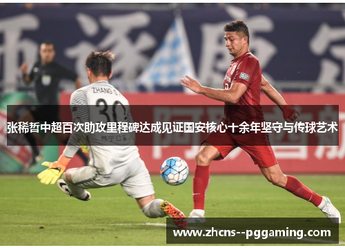 张稀哲中超百次助攻里程碑达成见证国安核心十余年坚守与传球艺术