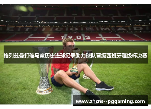 格列兹曼打破马竞历史进球纪录助力球队晋级西班牙超级杯决赛 格列兹曼打破马竞历史进球纪录助力球队晋级西班牙超级杯决赛