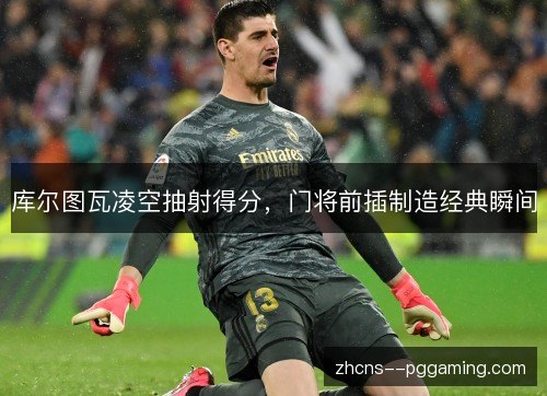 库尔图瓦凌空抽射得分，门将前插制造经典瞬间